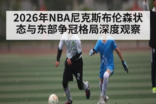2026年NBA尼克斯布伦森状态与东部争冠格局深度观察