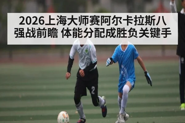 2026上海大师赛阿尔卡拉斯八强战前瞻 体能分配成胜负关键手